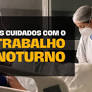 Trabalho noturno precisa de mais proteção, informação e direitos